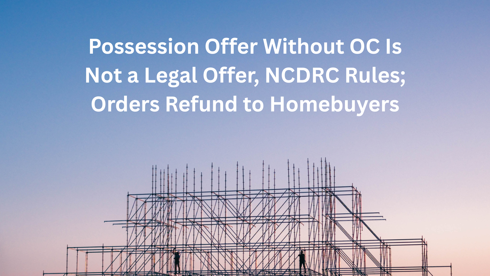Possession Offer Without OC Is Not a Legal Offer, NCDRC Rules; Orders Refund to Homebuyers